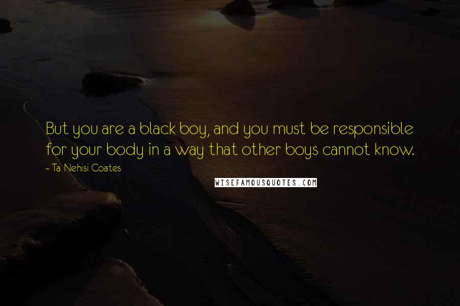 Ta-Nehisi Coates Quotes: But you are a black boy, and you must be responsible for your body in a way that other boys cannot know.