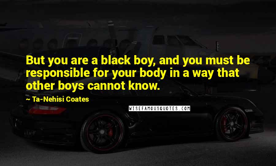 Ta-Nehisi Coates Quotes: But you are a black boy, and you must be responsible for your body in a way that other boys cannot know.