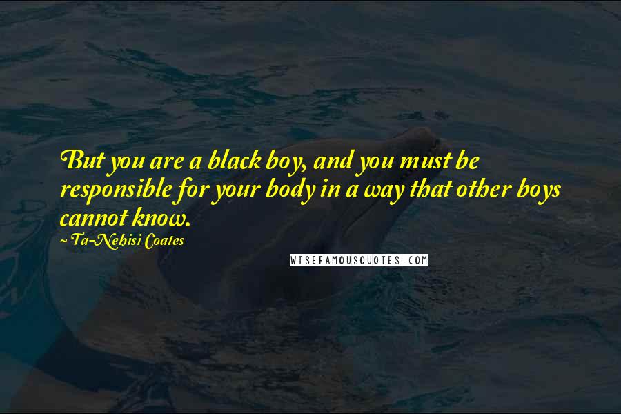 Ta-Nehisi Coates Quotes: But you are a black boy, and you must be responsible for your body in a way that other boys cannot know.