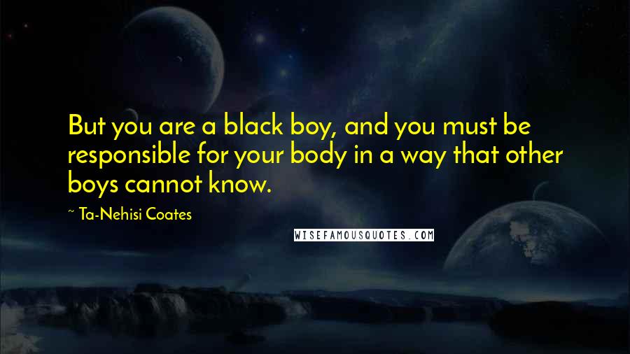 Ta-Nehisi Coates Quotes: But you are a black boy, and you must be responsible for your body in a way that other boys cannot know.