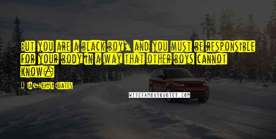 Ta-Nehisi Coates Quotes: But you are a black boy, and you must be responsible for your body in a way that other boys cannot know.