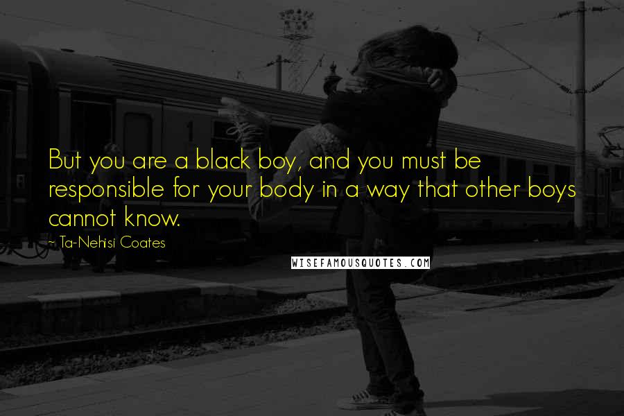 Ta-Nehisi Coates Quotes: But you are a black boy, and you must be responsible for your body in a way that other boys cannot know.