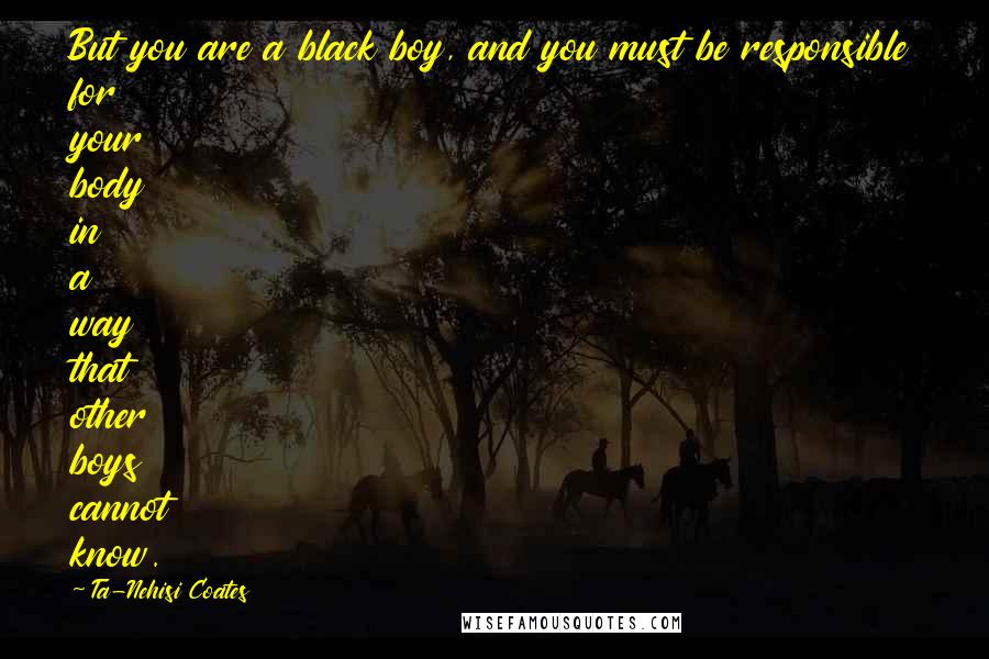 Ta-Nehisi Coates Quotes: But you are a black boy, and you must be responsible for your body in a way that other boys cannot know.