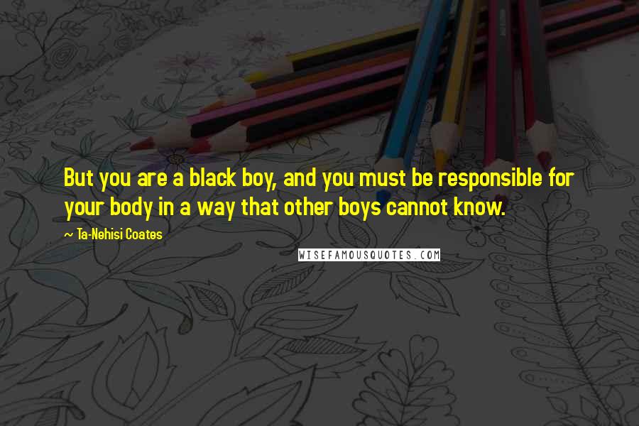 Ta-Nehisi Coates Quotes: But you are a black boy, and you must be responsible for your body in a way that other boys cannot know.