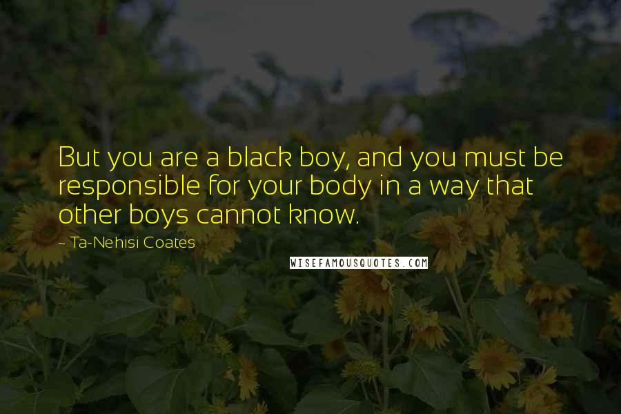 Ta-Nehisi Coates Quotes: But you are a black boy, and you must be responsible for your body in a way that other boys cannot know.