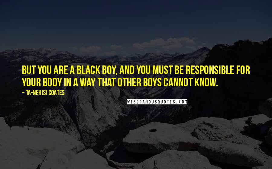 Ta-Nehisi Coates Quotes: But you are a black boy, and you must be responsible for your body in a way that other boys cannot know.