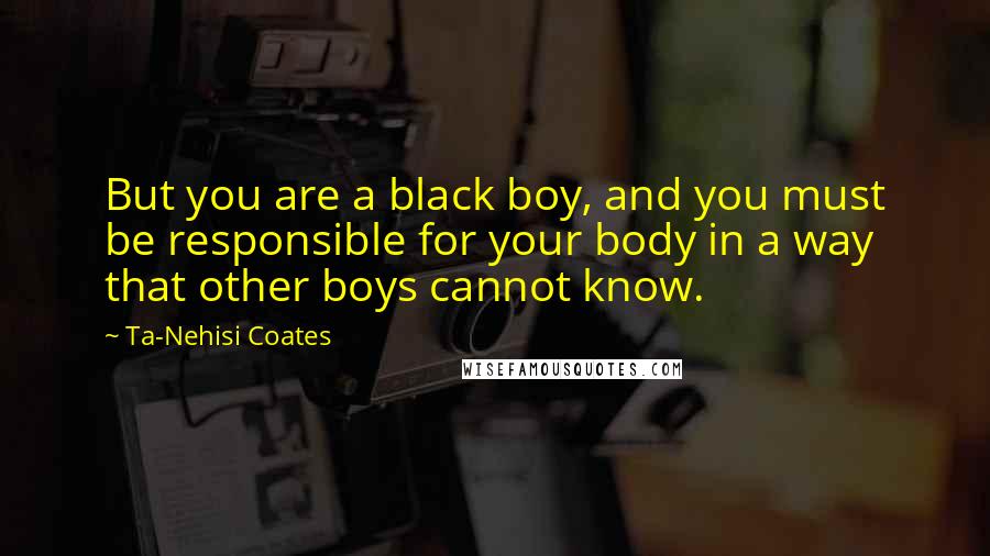 Ta-Nehisi Coates Quotes: But you are a black boy, and you must be responsible for your body in a way that other boys cannot know.