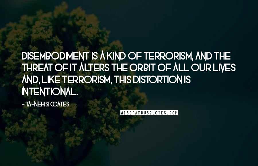 Ta-Nehisi Coates Quotes: Disembodiment is a kind of terrorism, and the threat of it alters the orbit of all our lives and, like terrorism, this distortion is intentional.