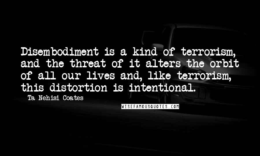 Ta-Nehisi Coates Quotes: Disembodiment is a kind of terrorism, and the threat of it alters the orbit of all our lives and, like terrorism, this distortion is intentional.