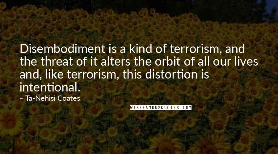 Ta-Nehisi Coates Quotes: Disembodiment is a kind of terrorism, and the threat of it alters the orbit of all our lives and, like terrorism, this distortion is intentional.