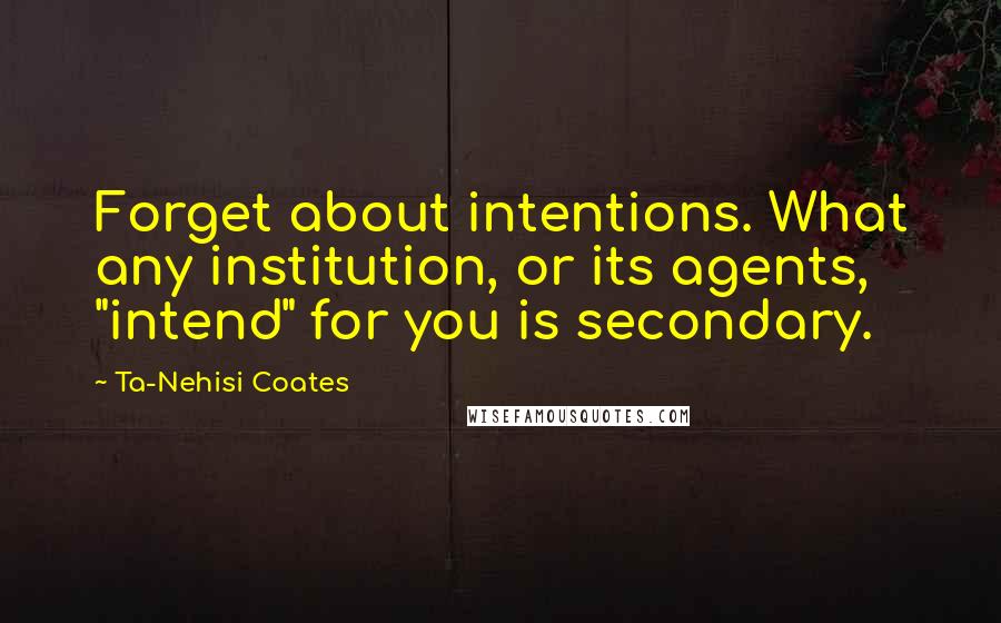 Ta-Nehisi Coates Quotes: Forget about intentions. What any institution, or its agents, "intend" for you is secondary.