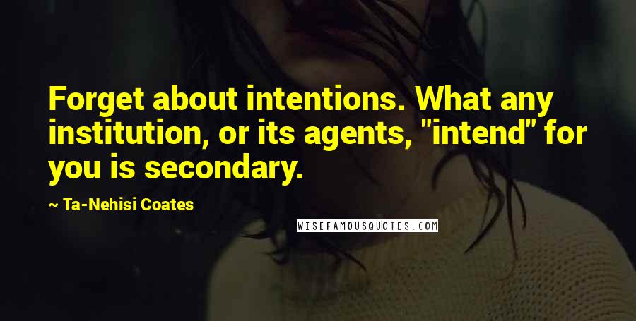 Ta-Nehisi Coates Quotes: Forget about intentions. What any institution, or its agents, "intend" for you is secondary.