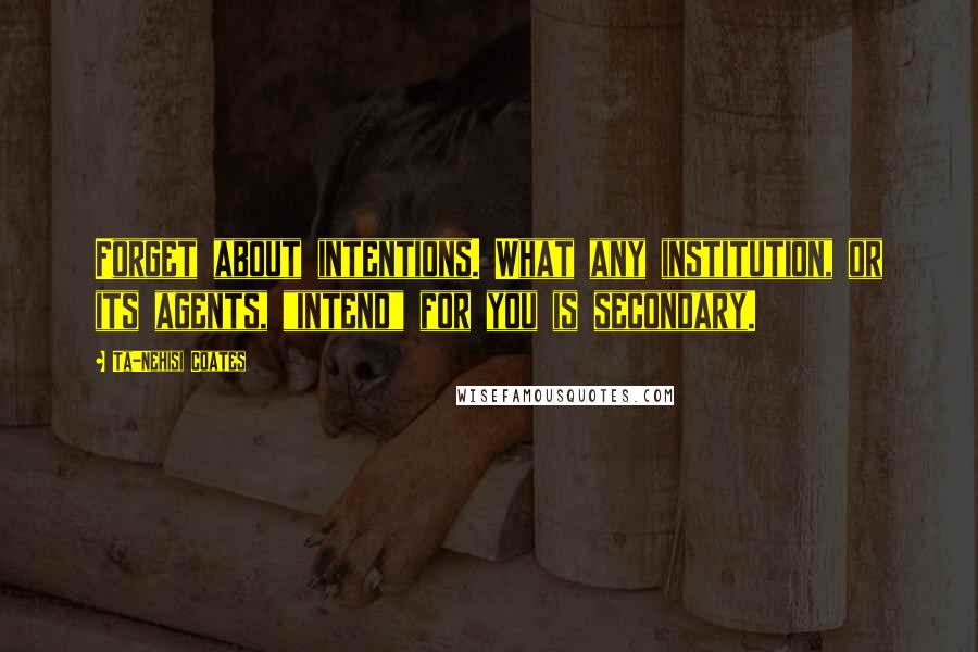 Ta-Nehisi Coates Quotes: Forget about intentions. What any institution, or its agents, "intend" for you is secondary.