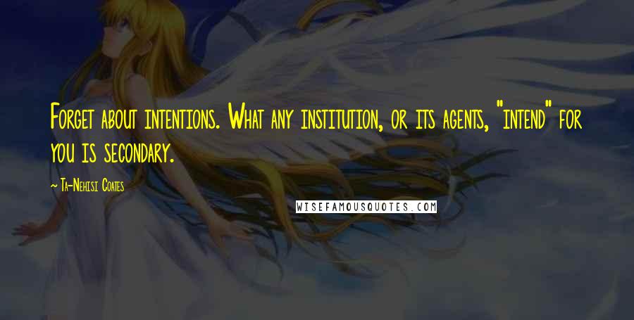 Ta-Nehisi Coates Quotes: Forget about intentions. What any institution, or its agents, "intend" for you is secondary.