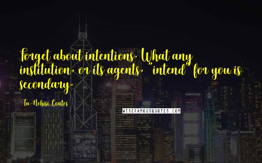 Ta-Nehisi Coates Quotes: Forget about intentions. What any institution, or its agents, "intend" for you is secondary.