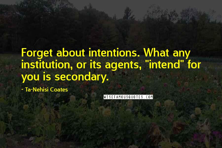 Ta-Nehisi Coates Quotes: Forget about intentions. What any institution, or its agents, "intend" for you is secondary.