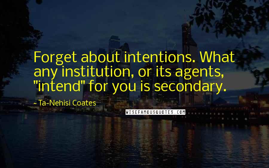 Ta-Nehisi Coates Quotes: Forget about intentions. What any institution, or its agents, "intend" for you is secondary.