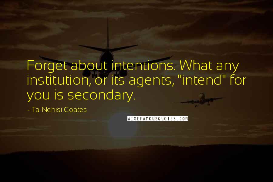 Ta-Nehisi Coates Quotes: Forget about intentions. What any institution, or its agents, "intend" for you is secondary.