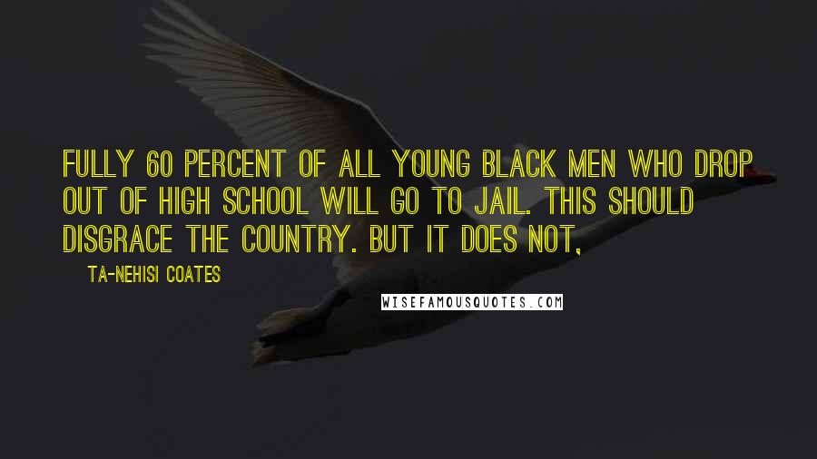 Ta-Nehisi Coates Quotes: Fully 60 percent of all young black men who drop out of high school will go to jail. This should disgrace the country. But it does not,