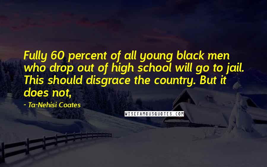 Ta-Nehisi Coates Quotes: Fully 60 percent of all young black men who drop out of high school will go to jail. This should disgrace the country. But it does not,