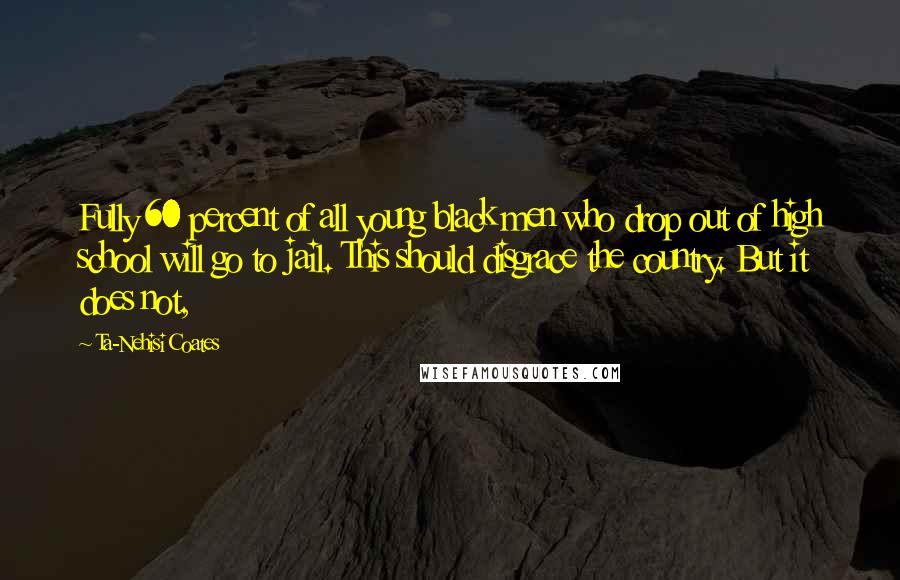 Ta-Nehisi Coates Quotes: Fully 60 percent of all young black men who drop out of high school will go to jail. This should disgrace the country. But it does not,