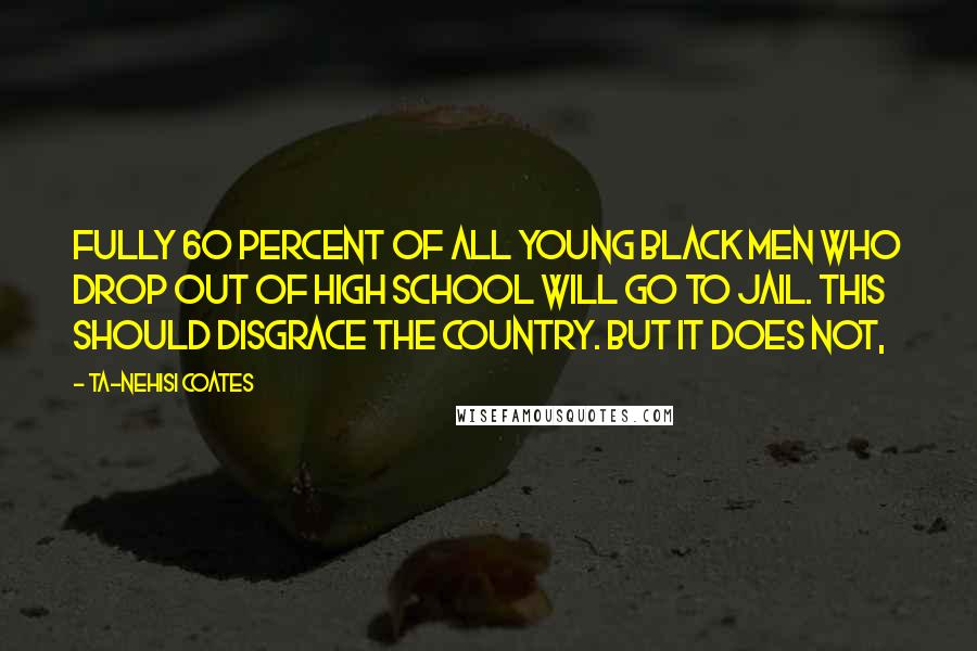 Ta-Nehisi Coates Quotes: Fully 60 percent of all young black men who drop out of high school will go to jail. This should disgrace the country. But it does not,