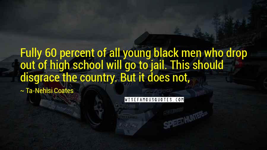 Ta-Nehisi Coates Quotes: Fully 60 percent of all young black men who drop out of high school will go to jail. This should disgrace the country. But it does not,