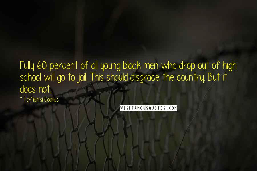 Ta-Nehisi Coates Quotes: Fully 60 percent of all young black men who drop out of high school will go to jail. This should disgrace the country. But it does not,