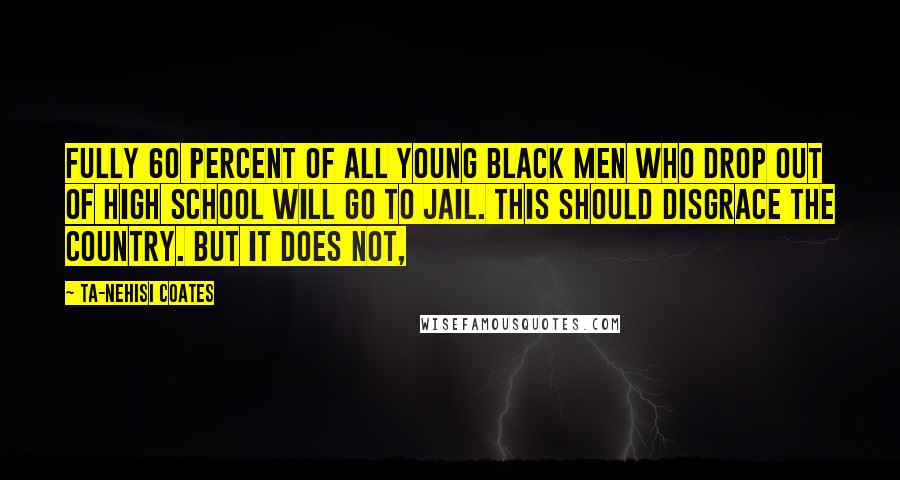 Ta-Nehisi Coates Quotes: Fully 60 percent of all young black men who drop out of high school will go to jail. This should disgrace the country. But it does not,