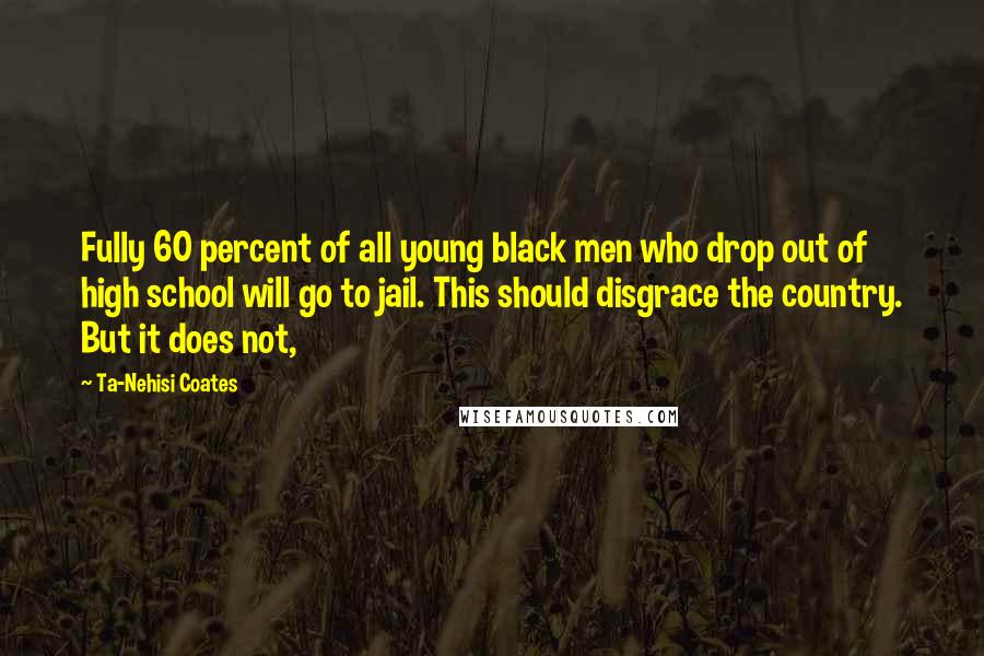 Ta-Nehisi Coates Quotes: Fully 60 percent of all young black men who drop out of high school will go to jail. This should disgrace the country. But it does not,