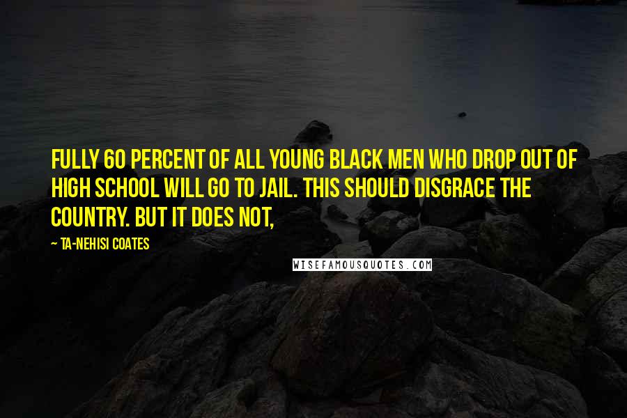 Ta-Nehisi Coates Quotes: Fully 60 percent of all young black men who drop out of high school will go to jail. This should disgrace the country. But it does not,