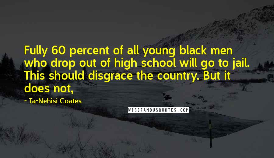 Ta-Nehisi Coates Quotes: Fully 60 percent of all young black men who drop out of high school will go to jail. This should disgrace the country. But it does not,