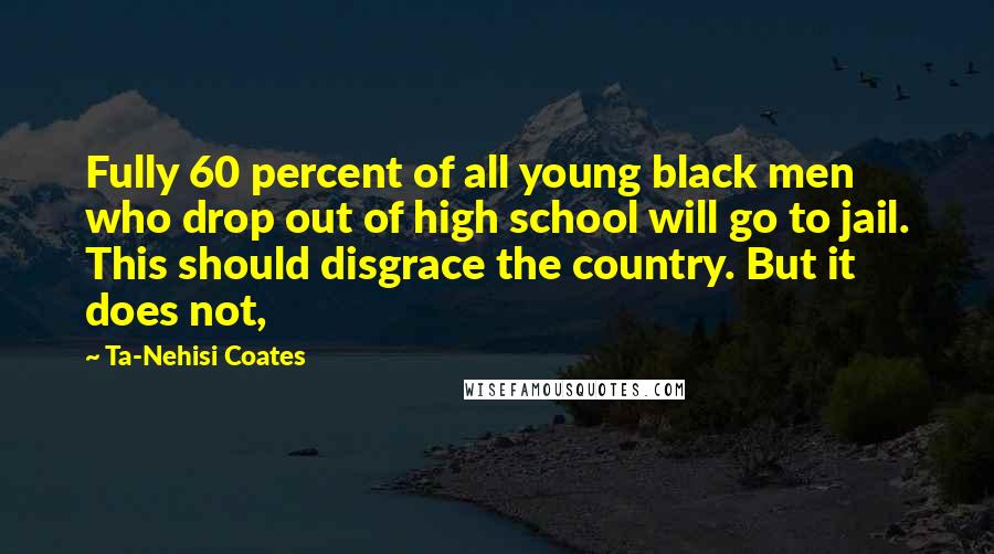 Ta-Nehisi Coates Quotes: Fully 60 percent of all young black men who drop out of high school will go to jail. This should disgrace the country. But it does not,