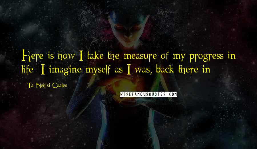 Ta-Nehisi Coates Quotes: Here is how I take the measure of my progress in life: I imagine myself as I was, back there in