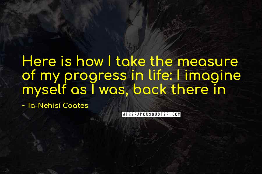 Ta-Nehisi Coates Quotes: Here is how I take the measure of my progress in life: I imagine myself as I was, back there in