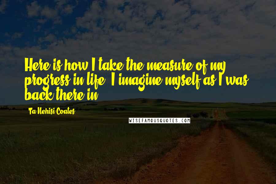 Ta-Nehisi Coates Quotes: Here is how I take the measure of my progress in life: I imagine myself as I was, back there in