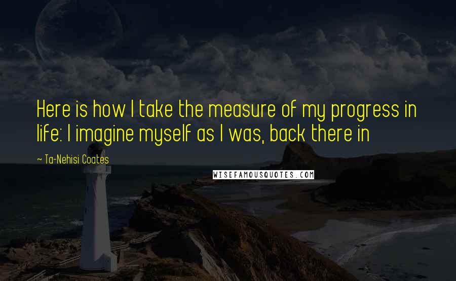 Ta-Nehisi Coates Quotes: Here is how I take the measure of my progress in life: I imagine myself as I was, back there in