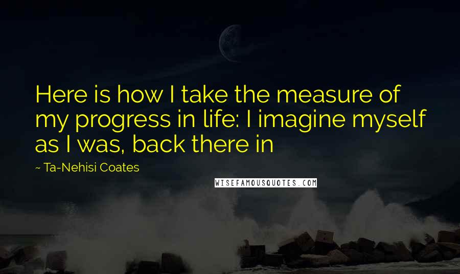 Ta-Nehisi Coates Quotes: Here is how I take the measure of my progress in life: I imagine myself as I was, back there in