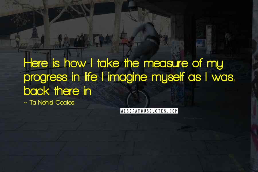 Ta-Nehisi Coates Quotes: Here is how I take the measure of my progress in life: I imagine myself as I was, back there in