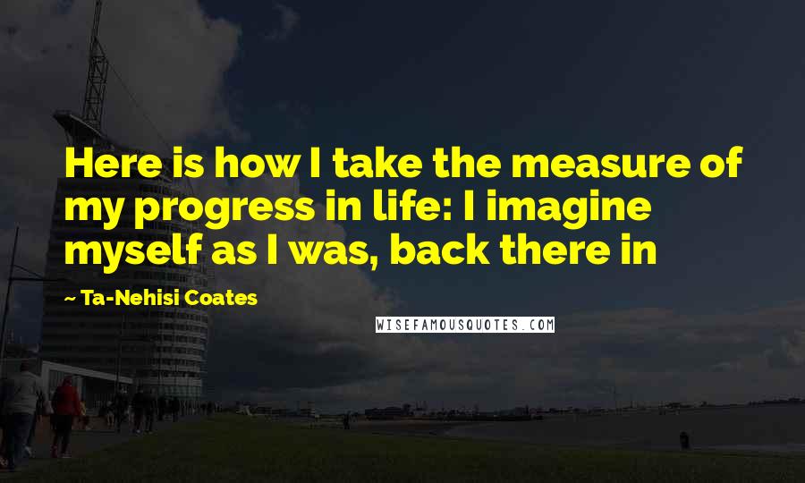 Ta-Nehisi Coates Quotes: Here is how I take the measure of my progress in life: I imagine myself as I was, back there in