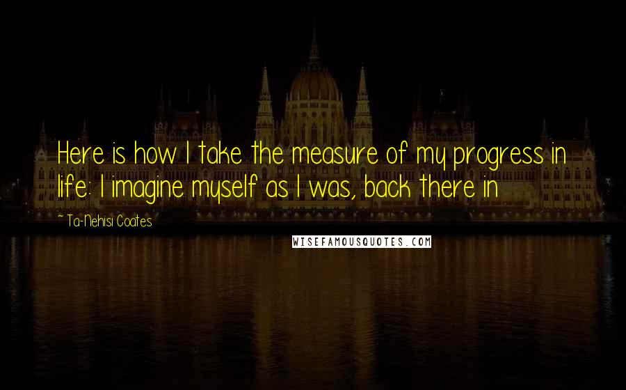 Ta-Nehisi Coates Quotes: Here is how I take the measure of my progress in life: I imagine myself as I was, back there in