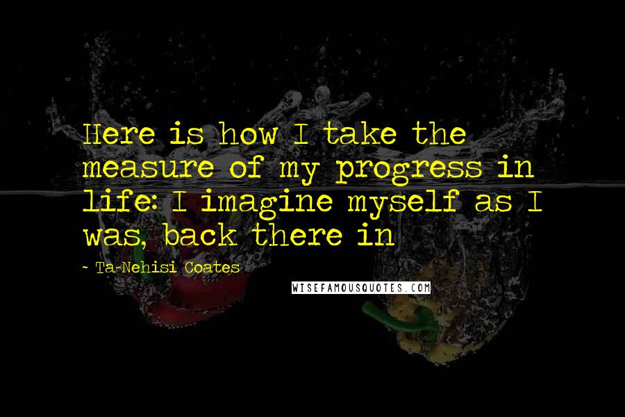 Ta-Nehisi Coates Quotes: Here is how I take the measure of my progress in life: I imagine myself as I was, back there in