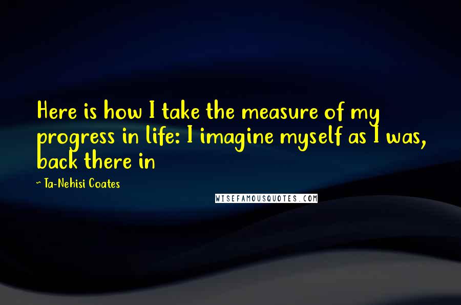 Ta-Nehisi Coates Quotes: Here is how I take the measure of my progress in life: I imagine myself as I was, back there in