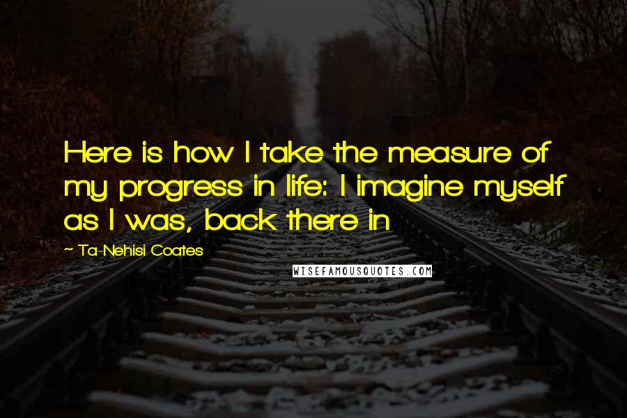 Ta-Nehisi Coates Quotes: Here is how I take the measure of my progress in life: I imagine myself as I was, back there in