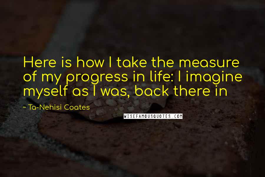 Ta-Nehisi Coates Quotes: Here is how I take the measure of my progress in life: I imagine myself as I was, back there in