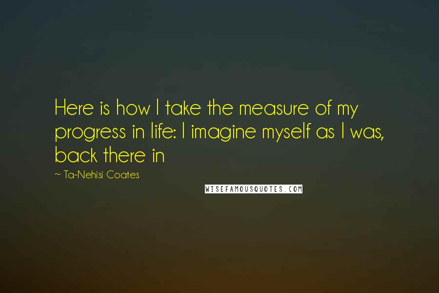 Ta-Nehisi Coates Quotes: Here is how I take the measure of my progress in life: I imagine myself as I was, back there in