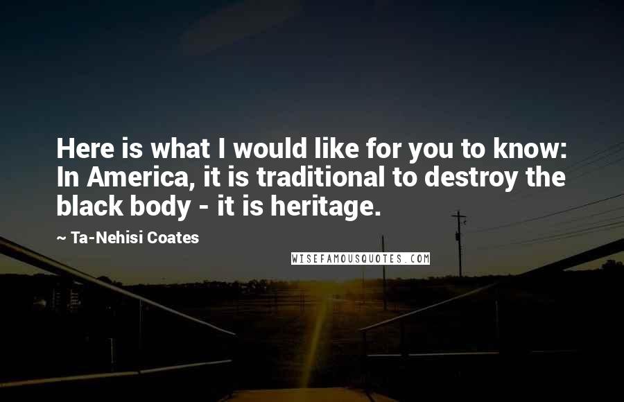 Ta-Nehisi Coates Quotes: Here is what I would like for you to know: In America, it is traditional to destroy the black body - it is heritage.