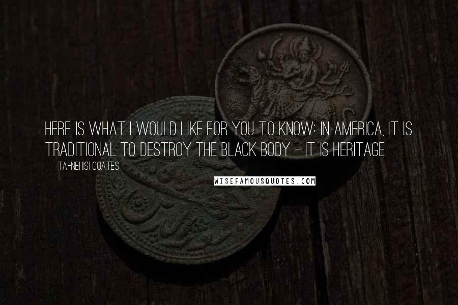Ta-Nehisi Coates Quotes: Here is what I would like for you to know: In America, it is traditional to destroy the black body - it is heritage.