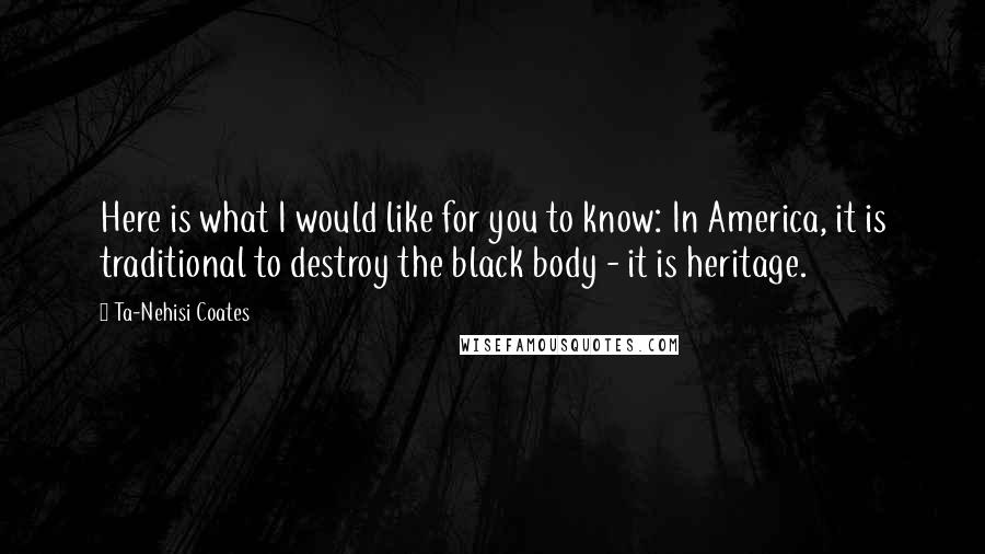 Ta-Nehisi Coates Quotes: Here is what I would like for you to know: In America, it is traditional to destroy the black body - it is heritage.