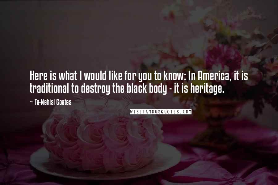 Ta-Nehisi Coates Quotes: Here is what I would like for you to know: In America, it is traditional to destroy the black body - it is heritage.